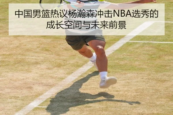 中国男篮热议杨瀚森冲击NBA选秀的成长空间与未来前景